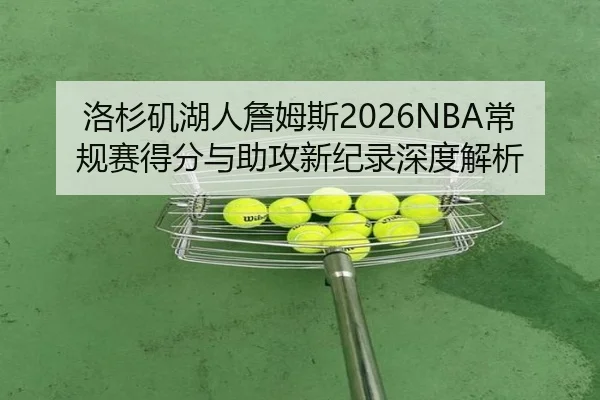 洛杉矶湖人詹姆斯2026NBA常规赛得分与助攻新纪录深度解析